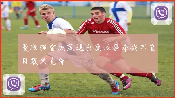 曼联理智决策退出莫拉争夺战不盲目跟风竞价