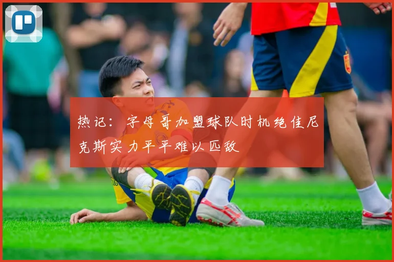 热记：字母哥加盟球队时机绝佳尼克斯实力平平难以匹敌